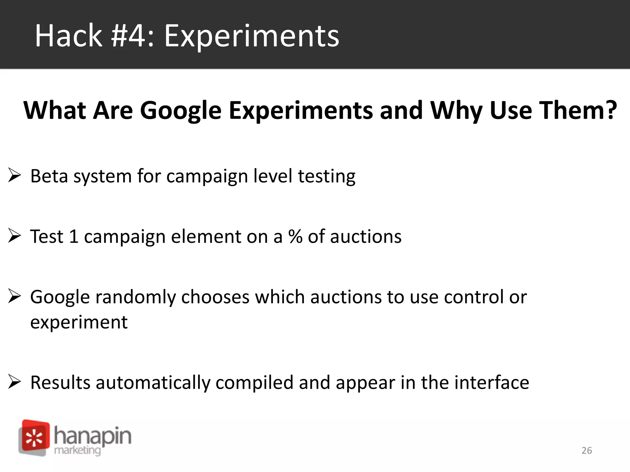 Hack #4: Experiments 
What Are Google Experiments and Why Use Them? 
 Beta system for campaign level testing 
 Test 1 campaign element on a % of auctions 
 Google randomly chooses which auctions to use control or 
experiment 
 Results automatically compiled and appear in the interface 
26 
 