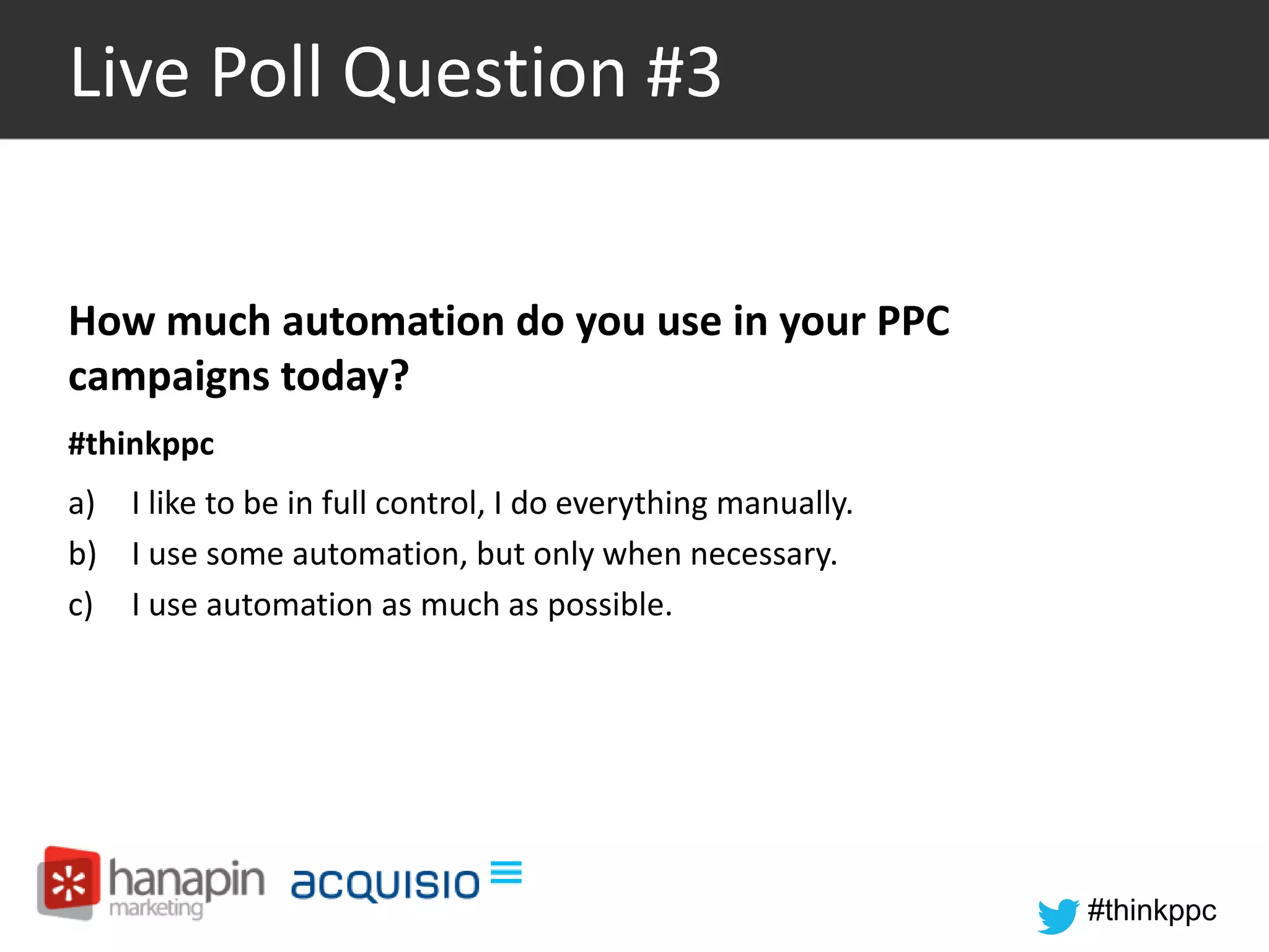 #thinkppc 
Live Poll Question #3 
How much automation do you use in your PPC 
campaigns today? 
#thinkppc 
a) I like to be in full control, I do everything manually. 
b) I use some automation, but only when necessary. 
c) I use automation as much as possible. 
 