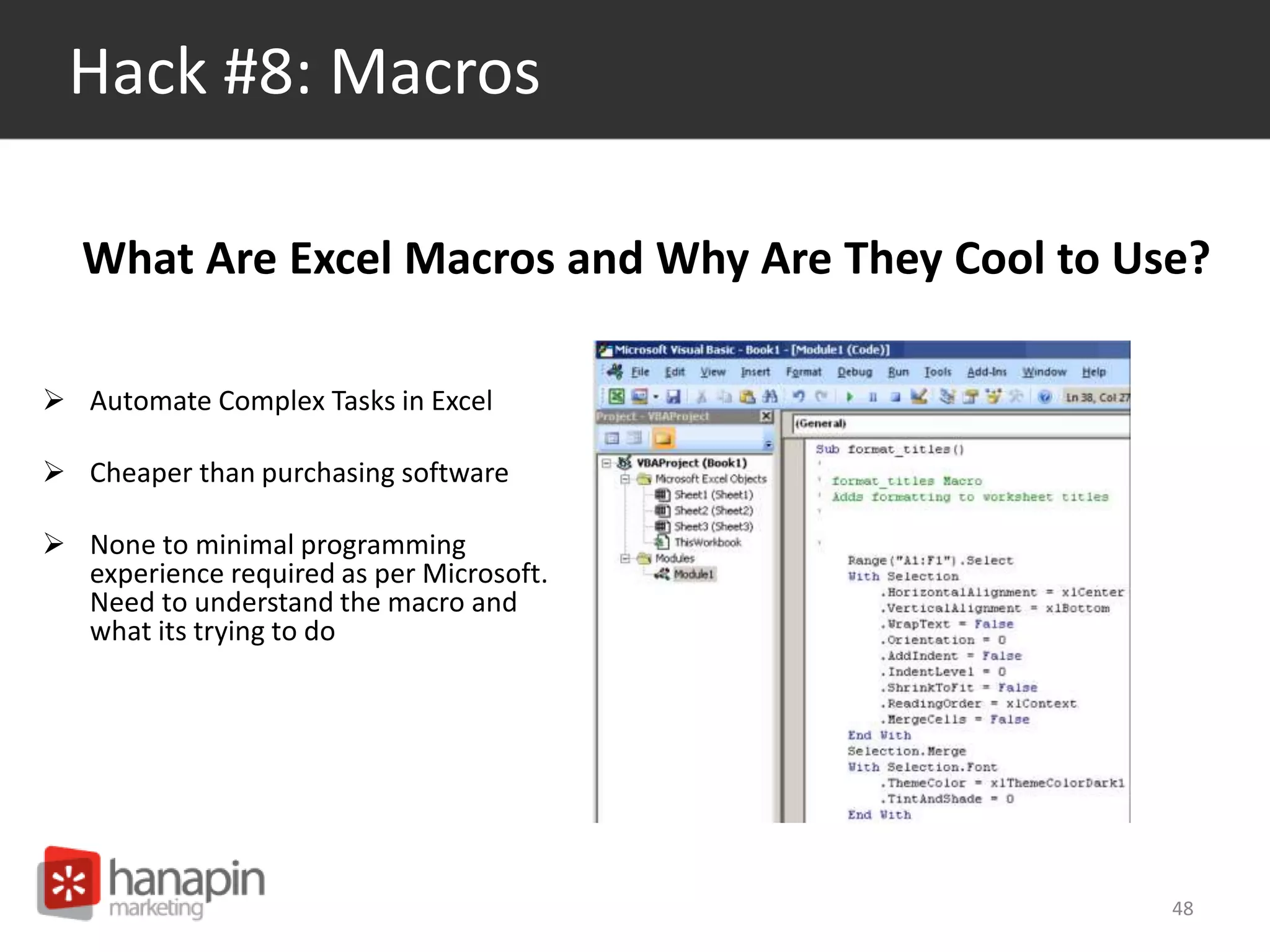 Hack #8: Macros 
What Are Excel Macros and Why Are They Cool to Use? 
 Automate Complex Tasks in Excel 
 Cheaper than purchasing software 
 None to minimal programming 
experience required as per Microsoft. 
Need to understand the macro and 
what its trying to do 
48 
 