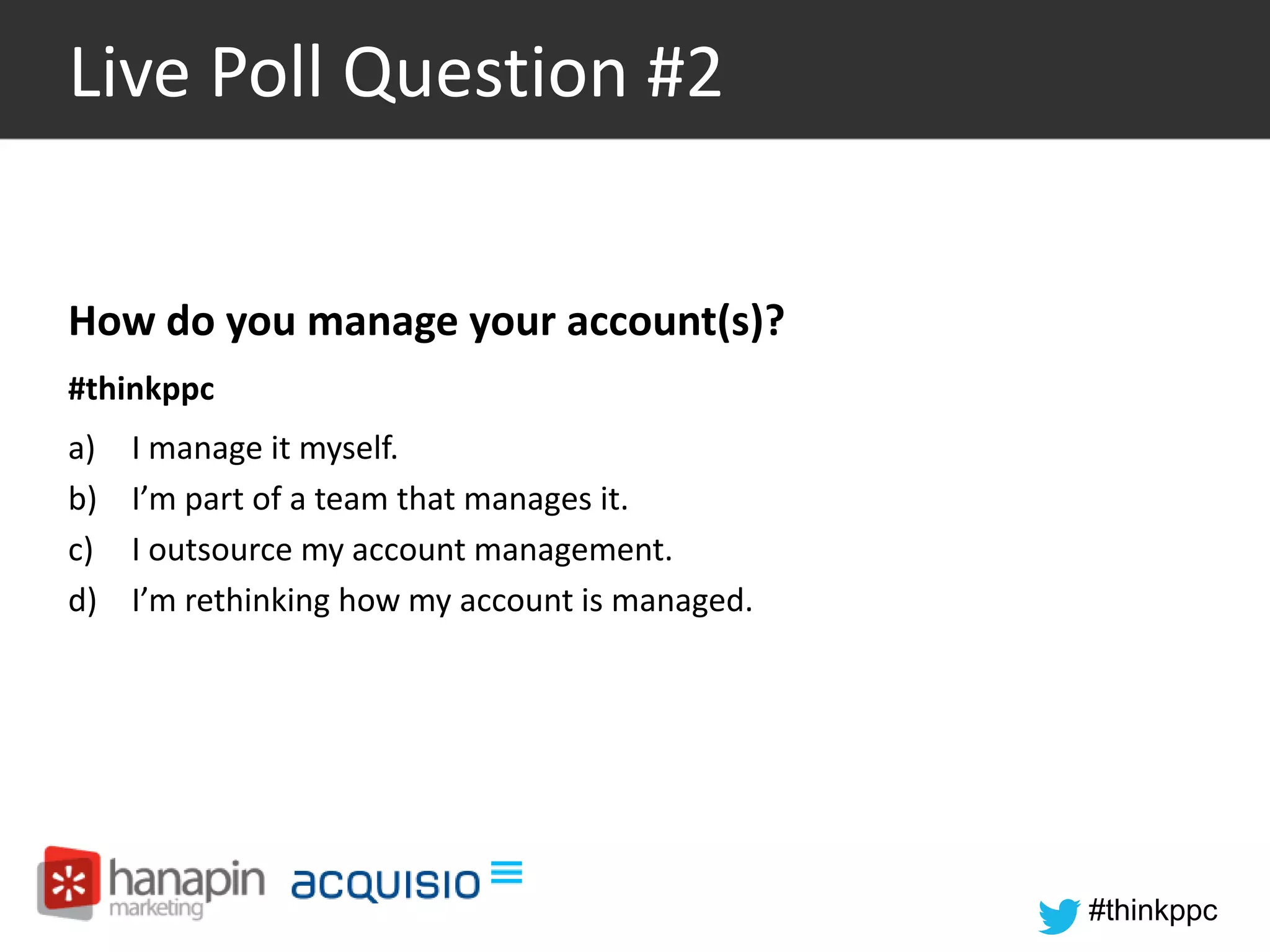 #thinkppc 
Live Poll Question #2 
How do you manage your account(s)? 
#thinkppc 
a) I manage it myself. 
b) I’m part of a team that manages it. 
c) I outsource my account management. 
d) I’m rethinking how my account is managed. 
 