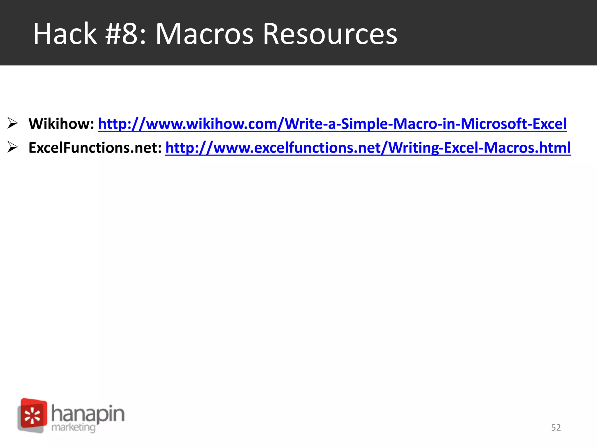 Hack #8: Macros Resources 
 Wikihow: http://www.wikihow.com/Write-a-Simple-Macro-in-Microsoft-Excel 
 ExcelFunctions.net: http://www.excelfunctions.net/Writing-Excel-Macros.html 
52 
 