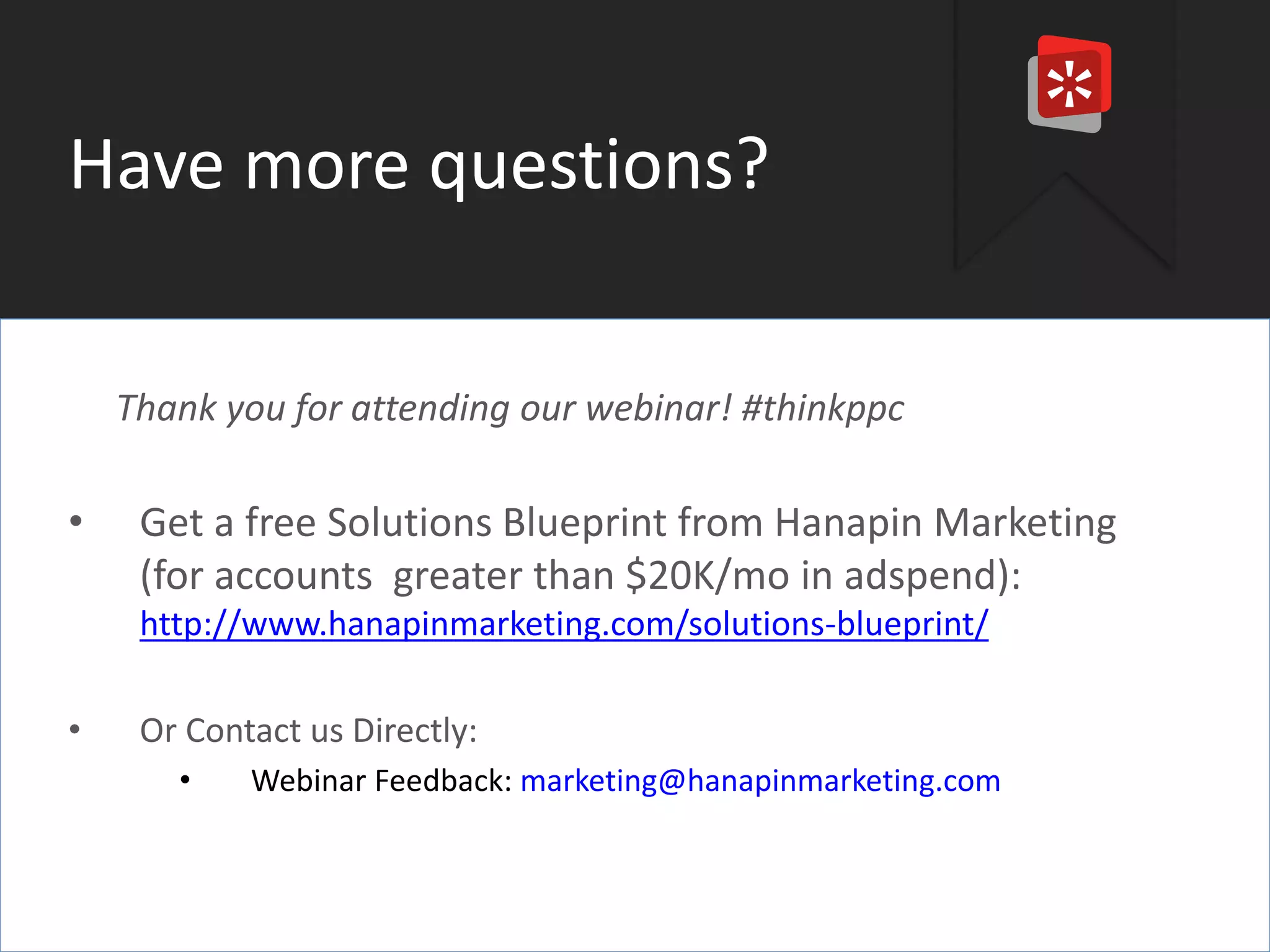 #thinkppc 
Have more questions? 
Thank you for attending our webinar! #thinkppc 
• Get a free Solutions Blueprint from Hanapin Marketing 
(for accounts greater than $20K/mo in adspend): 
http://www.hanapinmarketing.com/solutions-blueprint/ 
• Or Contact us Directly: 
• Webinar Feedback: marketing@hanapinmarketing.com 
