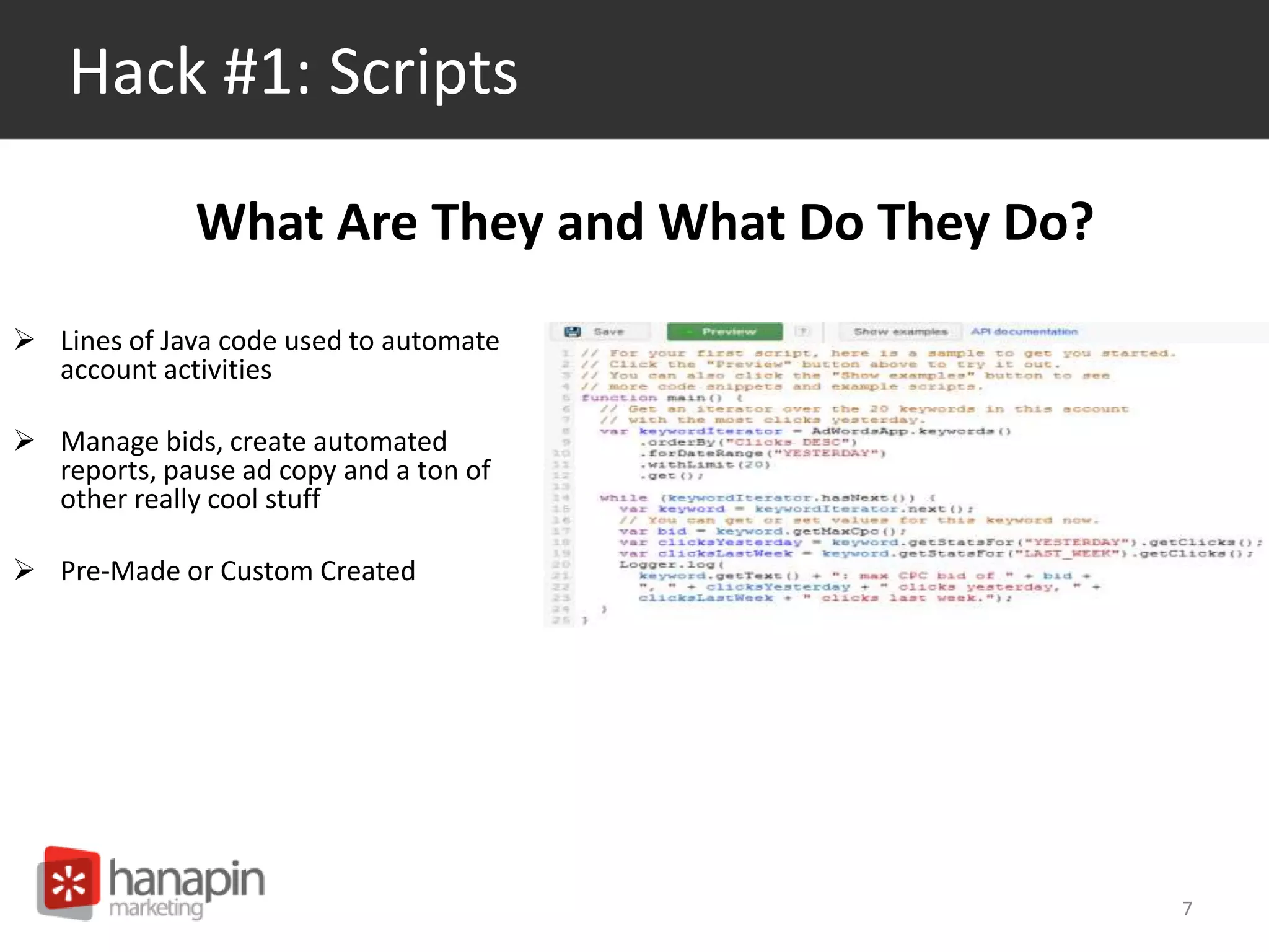 Hack #1: Scripts 
 Lines of Java code used to automate 
account activities 
 Manage bids, create automated 
reports, pause ad copy and a ton of 
other really cool stuff 
 Pre-Made or Custom Created 
7 
What Are They and What Do They Do? 
 
