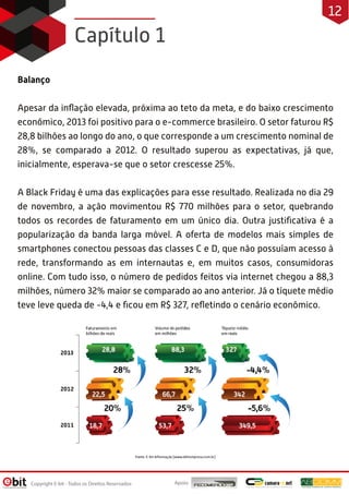 Capítulo 1
Balanço
Apesar da inﬂação elevada, próxima ao teto da meta, e do baixo crescimento
econômico, 2013 foi positivo para o e-commerce brasileiro. O setor faturou R$
28,8 bilhões ao longo do ano, o que corresponde a um crescimento nominal de
28%, se comparado a 2012. O resultado superou as expectativas, já que,
inicialmente, esperava-se que o setor crescesse 25%.
A Black Friday é uma das explicações para esse resultado. Realizada no dia 29
de novembro, a ação movimentou R$ 770 milhões para o setor, quebrando
todos os recordes de faturamento em um único dia. Outra justiﬁcativa é a
popularização da banda larga móvel. A oferta de modelos mais simples de
smartphones conectou pessoas das classes C e D, que não possuíam acesso à
rede, transformando as em internautas e, em muitos casos, consumidoras
online. Com tudo isso, o número de pedidos feitos via internet chegou a 88,3
milhões, número 32% maior se comparado ao ano anterior. Já o tíquete médio
teve leve queda de -4,4 e ﬁcou em R$ 327, reﬂetindo o cenário econômico.
Apoio:Copyright E-bit - Todos os Direitos Reservados
12
 