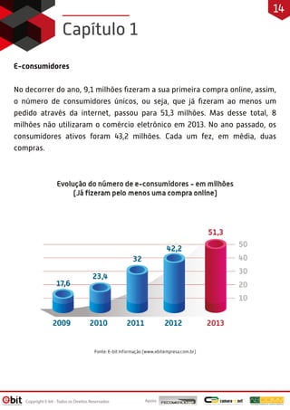 E-consumidores
No decorrer do ano, 9,1 milhões ﬁzeram a sua primeira compra online, assim,
o número de consumidores únicos, ou seja, que já ﬁzeram ao menos um
pedido através da internet, passou para 51,3 milhões. Mas desse total, 8
milhões não utilizaram o comércio eletrônico em 2013. No ano passado, os
consumidores ativos foram 43,2 milhões. Cada um fez, em média, duas
compras.
Capítulo 1
Apoio:Copyright E-bit - Todos os Direitos Reservados
14
 