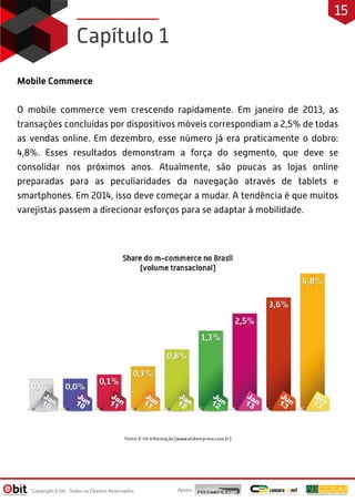 Mobile Commerce
O mobile commerce vem crescendo rapidamente. Em janeiro de 2013, as
transações concluídas por dispositivos móveis correspondiam a 2,5% de todas
as vendas online. Em dezembro, esse número já era praticamente o dobro:
4,8%. Esses resultados demonstram a força do segmento, que deve se
consolidar nos próximos anos. Atualmente, são poucas as lojas online
preparadas para as peculiaridades da navegação através de tablets e
smartphones. Em 2014, isso deve começar a mudar. A tendência é que muitos
varejistas passem a direcionar esforços para se adaptar à mobilidade.
Capítulo 1
Apoio:Copyright E-bit - Todos os Direitos Reservados
15
 