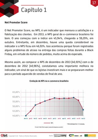 Net Promoter Score
O Net Promoter Score, ou NPS, é um indicador que mensura a satisfação e a
ﬁdelização dos clientes. Em 2013, o NPS geral do e-commerce brasileiro foi
bom. O ano começou com o índice em 45,94%, chegando a 59,29%, em
outubro. Entretanto, em dezembro, houve uma queda considerável no
indicador e o NPS ﬁcou em 46,93%. Isso aconteceu porque foram registrados
alguns problemas de atraso na entrega das compras feitas durante a Black
Friday, em virtude do número de pedidos, muito acima do esperado.
Mesmo assim, ao comparar o NPS de dezembro de 2013 (46,93%) com o de
dezembro de 2012 (40,96%), constatamos uma importante melhora no
indicador, um sinal de que os lojistas investiram mais e se prepararam melhor
para o período aquecido de vendas de ﬁnal de ano.
Capítulo 1
Apoio:Copyright E-bit - Todos os Direitos Reservados
17
 