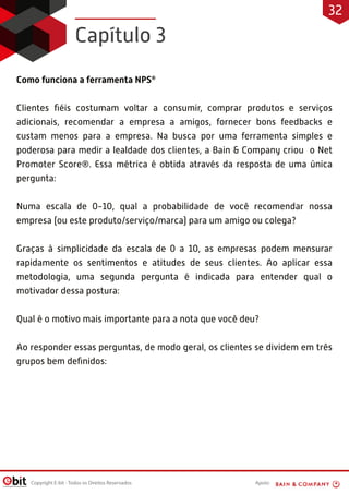 Apoio:Copyright E-bit - Todos os Direitos Reservados
Como funciona a ferramenta NPS®
Clientes ﬁéis costumam voltar a consumir, comprar produtos e serviços
adicionais, recomendar a empresa a amigos, fornecer bons feedbacks e
custam menos para a empresa. Na busca por uma ferramenta simples e
poderosa para medir a lealdade dos clientes, a Bain & Company criou o Net
Promoter Score®. Essa métrica é obtida através da resposta de uma única
pergunta:
Numa escala de 0-10, qual a probabilidade de você recomendar nossa
empresa (ou este produto/serviço/marca) para um amigo ou colega?
Graças à simplicidade da escala de 0 a 10, as empresas podem mensurar
rapidamente os sentimentos e atitudes de seus clientes. Ao aplicar essa
metodologia, uma segunda pergunta é indicada para entender qual o
motivador dessa postura:
Qual é o motivo mais importante para a nota que você deu?
Ao responder essas perguntas, de modo geral, os clientes se dividem em três
grupos bem deﬁnidos:
Capítulo 3
32
 