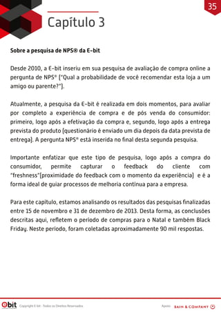 Apoio:Copyright E-bit - Todos os Direitos Reservados
Sobre a pesquisa de NPS® da E-bit
Desde 2010, a E-bit inseriu em sua pesquisa de avaliação de compra online a
pergunta de NPS®
(“Qual a probabilidade de você recomendar esta loja a um
amigo ou parente?”).
Atualmente, a pesquisa da E-bit é realizada em dois momentos, para avaliar
por completo a experiência de compra e de pós venda do consumidor:
primeiro, logo após a efetivação da compra e, segundo, logo após a entrega
prevista do produto (questionário é enviado um dia depois da data prevista de
entrega). A pergunta NPS®
está inserida no ﬁnal desta segunda pesquisa.
Importante enfatizar que este tipo de pesquisa, logo após a compra do
consumidor, permite capturar o feedback do cliente com
“freshness”(proximidade do feedback com o momento da experiência) e é a
forma ideal de guiar processos de melhoria contínua para a empresa.
Para este capítulo, estamos analisando os resultados das pesquisas ﬁnalizadas
entre 15 de novembro e 31 de dezembro de 2013. Desta forma, as conclusões
descritas aqui, reﬂetem o período de compras para o Natal e também Black
Friday. Neste período, foram coletadas aproximadamente 90 mil respostas.
Capítulo 3
35
 