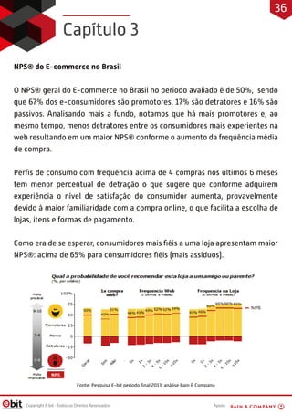 Apoio:Copyright E-bit - Todos os Direitos Reservados
NPS® do E-commerce no Brasil
O NPS® geral do E-commerce no Brasil no período avaliado é de 50%, sendo
que 67% dos e-consumidores são promotores, 17% são detratores e 16% são
passivos. Analisando mais a fundo, notamos que há mais promotores e, ao
mesmo tempo, menos detratores entre os consumidores mais experientes na
web resultando em um maior NPS® conforme o aumento da frequência média
de compra.
Perﬁs de consumo com frequência acima de 4 compras nos últimos 6 meses
tem menor percentual de detração o que sugere que conforme adquirem
experiência o nível de satisfação do consumidor aumenta, provavelmente
devido à maior familiaridade com a compra online, o que facilita a escolha de
lojas, itens e formas de pagamento.
Como era de se esperar, consumidores mais ﬁéis a uma loja apresentam maior
NPS®: acima de 65% para consumidores ﬁéis (mais assíduos).
Fonte: Pesquisa E-bit período ﬁnal 2013; análise Bain & Company
Capítulo 3
36
 