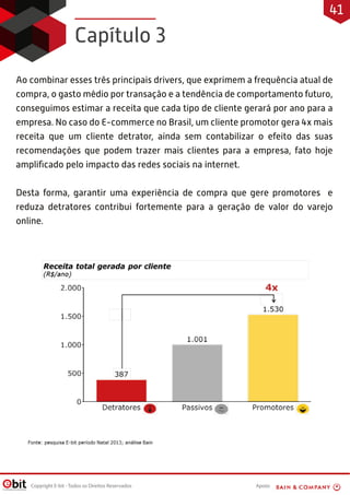 Apoio:Copyright E-bit - Todos os Direitos Reservados
Ao combinar esses três principais drivers, que exprimem a frequência atual de
compra, o gasto médio por transação e a tendência de comportamento futuro,
conseguimos estimar a receita que cada tipo de cliente gerará por ano para a
empresa. No caso do E-commerce no Brasil, um cliente promotor gera 4x mais
receita que um cliente detrator, ainda sem contabilizar o efeito das suas
recomendações que podem trazer mais clientes para a empresa, fato hoje
ampliﬁcado pelo impacto das redes sociais na internet.
Desta forma, garantir uma experiência de compra que gere promotores e
reduza detratores contribui fortemente para a geração de valor do varejo
online.
Capítulo 3
41
 