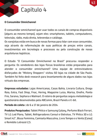 O Consumidor Omnichannel
O consumidor omnichannel quer usar todos os canais de compras disponíveis
(alguns ao mesmo tempo), sejam eles: smartphones, tablets, computadores,
televisão, rádio, mala direta, televendas e catálogo.
Os varejistas estão em busca de novas formas para lidar com esse consumidor,
seja através da reformulação de suas políticas de preços entre canais,
investimentos em tecnologia e processos ou pela construção de novas
arquiteturas logísticas.
O Estudo “O Consumidor Omnichannel no Brasil” procurou responder a
pergunta: Os vendedores das lojas físicas brasileiras estão preparados para
atender o consumidor omnichannel? Uma equipe de entrevistadores
disfarçados de “Mistery Shoppers” visitou 60 lojas na cidade de São Paulo.
Também foi feito desk research para levantamento de alguns dados nas lojas
virtuais das empresas.
Empresas estudadas: Lojas Americanas, Casas Bahia, Livraria Cultura, Droga
Raia, Extra, Fast Shop, Fnac, Hering, Magazine Luiza, Marisa, Onofre, Ponto
Frio, Saraiva, Sephora e Walmart. O roteiro de perguntas seguiu metodologia e
questionário desenvolvidos pela ABComm, Brazil Panels e E-bit.
Período de coleta : de 6 a 17 de janeiro de 2014.
Produtos Pesquisados: Tablet Philco e Samsung Galaxy, Perfume Black Ferrari,
TV LG Led Plana, Tablet, Refrigeradores Consul e Eletrolux, TV Philco 3D e LG
Smart 42’', Blusa Feminina, Camiseta Masculina, Livro Tempo e o Vento (Caixa)
e Remédio Letrozol 2,5.
Capítulo 4
Apoio:Copyright E-bit - Todos os Direitos Reservados
43
 