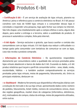 • Certiﬁcação E-bit – É um serviço de avaliação de lojas virtuais, pioneiro na
América Latina e referência para o comércio eletrônico no Brasil. A E-bit possui
convênio com mais de 9.000 lojas virtuais e o consumidor dessas lojas é
convidado a responder uma pesquisa, logo após fechar sua compra na internet.
São três etapas: uma imediatamente após a compra efetiva e outra, alguns dias
depois, para avaliar a entrega e a terceira, sobre a usabilidade do produto. O
processo é automático e simples, feito pela internet.
• E-bit Ajuda - Serviço exclusivo e gratuito, que busca auxiliar o contato dos
consumidores com as lojas virtuais. O E-bit Ajuda visa reduzir a diﬁculdade e o
tempo gasto pelo consumidor com tentativas de comunicar-se com as lojas,
caso não receba o produto comprado.
• Informações de Comércio Eletrônico – Os questionários respondidos
diariamente por consumidores sobre a qualidade dos serviços prestados pelas
lojas virtuais abastecem o banco de dados da E-bit. Cruzando os dados, a E-bit
produz relatórios que traçam o perﬁl do consumidor online - sexo, idade, renda,
escolaridade, hábitos - e também avaliam comparativamente os serviços
prestados pelas lojas virtuais, meios de pagamento, faturamento, etc. Entre os
principais relatórios, destacam-se:
• e-Dashboard - Moderna ferramenta que disponibiliza informações diárias com
a evolução do mercado e da sua loja virtual, apresentando dados como: número
de pedidos, faturamento, ticket médio, número de consumidores únicos, share
das regiões geográﬁcas, market share de categorias (informática, eletrônicos,
etc), motivadores de compra, status da entrega, meios de pagamento utilizados,
entre outras.
Produtos E-bit
Copyright E-bit - Todos os Direitos Reservados
05
 