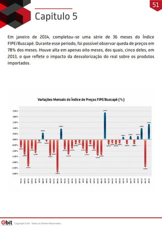Em janeiro de 2014, completou-se uma série de 36 meses do Índice
FIPE/Buscapé. Durante esse período, foi possível observar queda de preços em
78% dos meses. Houve alta em apenas oito meses, dos quais, cinco deles, em
2013, o que reﬂete o impacto da desvalorização do real sobre os produtos
importados.
Capítulo 5
Copyright E-bit - Todos os Direitos Reservados
51
 