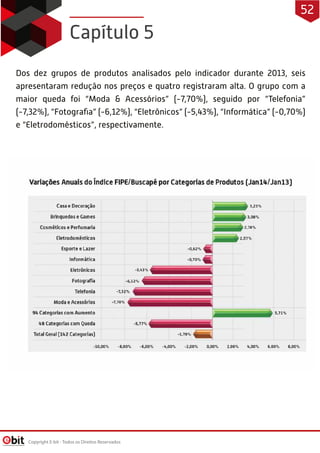 Dos dez grupos de produtos analisados pelo indicador durante 2013, seis
apresentaram redução nos preços e quatro registraram alta. O grupo com a
maior queda foi “Moda & Acessórios” (-7,70%), seguido por “Telefonia”
(-7,32%), “Fotograﬁa” (-6,12%), “Eletrônicos” (-5,43%), “Informática” (-0,70%)
e “Eletrodomésticos”, respectivamente.
Capítulo 5
Copyright E-bit - Todos os Direitos Reservados
52
 