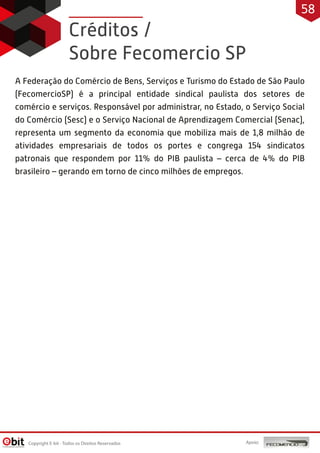 Créditos /
Sobre Fecomercio SP
A Federação do Comércio de Bens, Serviços e Turismo do Estado de São Paulo
(FecomercioSP) é a principal entidade sindical paulista dos setores de
comércio e serviços. Responsável por administrar, no Estado, o Serviço Social
do Comércio (Sesc) e o Serviço Nacional de Aprendizagem Comercial (Senac),
representa um segmento da economia que mobiliza mais de 1,8 milhão de
atividades empresariais de todos os portes e congrega 154 sindicatos
patronais que respondem por 11% do PIB paulista – cerca de 4% do PIB
brasileiro – gerando em torno de cinco milhões de empregos.
Copyright E-bit - Todos os Direitos Reservados
58
Apoio:
 