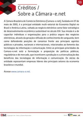 Créditos /
Sobre a Câmara-e.net
A Câmara Brasileira de Comércio Eletrônico (Camara-e.net), fundada em 07 de
maio de 2001, é a principal entidade multi-setorial da Economia Digital no
Brasil e América Latina, voltada ao negócio eletrônico como fator estratégico
de desenvolvimento econômico sustentável no século XXI. Sua missão é a de
capacitar indivíduos e organizações para a prática segura dos negócios
eletrônicos, através da geração e difusão de conhecimento de vanguarda, bem
como defendendo posições de consenso frente aos principais agentes
públicos e privados, nacionais e internacionais, relacionados ao fomento das
tecnologias da informação e comunicação. Entre as principais prioridades da
Camara-e.net está a formulação e proposição de políticas públicas,
regulatórias e de mercado, que incentivem a produção e a universalização dos
benefícios das tecnologias de informação e comunicação. Os sócios da
entidade representam empresas líderes dos principais setores da economia
brasileira e mundial.
Acesse www.camara-e.net.
Copyright E-bit - Todos os Direitos Reservados
59
Apoio:
 