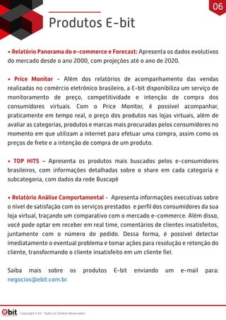 • Relatório Panorama do e-commerce e Forecast: Apresenta os dados evolutivos
do mercado desde o ano 2000, com projeções até o ano de 2020.
• Price Monitor - Além dos relatórios de acompanhamento das vendas
realizadas no comércio eletrônico brasileiro, a E-bit disponibiliza um serviço de
monitoramento de preço, competitividade e intenção de compra dos
consumidores virtuais. Com o Price Monitor, é possível acompanhar,
praticamente em tempo real, o preço dos produtos nas lojas virtuais, além de
avaliar as categorias, produtos e marcas mais procuradas pelos consumidores no
momento em que utilizam a internet para efetuar uma compra, assim como os
preços de frete e a intenção de compra de um produto.
• TOP HITS – Apresenta os produtos mais buscados pelos e-consumidores
brasileiros, com informações detalhadas sobre o share em cada categoria e
subcategoria, com dados da rede Buscapé
• Relatório Análise Comportamental - Apresenta informações executivas sobre
o nível de satisfação com os serviços prestados e perﬁl dos consumidores da sua
loja virtual, traçando um comparativo com o mercado e-commerce. Além disso,
você pode optar em receber em real time, comentários de clientes insatisfeitos,
juntamente com o número do pedido. Dessa forma, é possível detectar
imediatamente o eventual problema e tomar ações para resolução e retenção do
cliente, transformando o cliente insatisfeito em um cliente ﬁel.
Saiba mais sobre os produtos E-bit enviando um e-mail para:
negocios@ebit.com.br.
Produtos E-bit
Copyright E-bit - Todos os Direitos Reservados
06
 