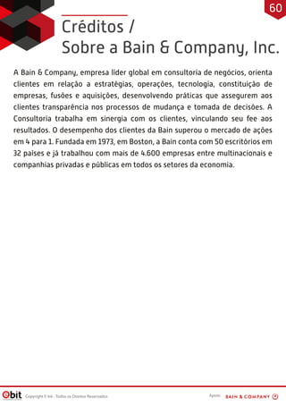 Créditos /
Sobre a Bain & Company, Inc.
A Bain & Company, empresa líder global em consultoria de negócios, orienta
clientes em relação a estratégias, operações, tecnologia, constituição de
empresas, fusões e aquisições, desenvolvendo práticas que assegurem aos
clientes transparência nos processos de mudança e tomada de decisões. A
Consultoria trabalha em sinergia com os clientes, vinculando seu fee aos
resultados. O desempenho dos clientes da Bain superou o mercado de ações
em 4 para 1. Fundada em 1973, em Boston, a Bain conta com 50 escritórios em
32 países e já trabalhou com mais de 4.600 empresas entre multinacionais e
companhias privadas e públicas em todos os setores da economia.
Copyright E-bit - Todos os Direitos Reservados
60
Apoio:
 