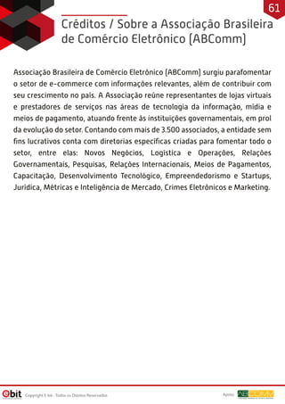 Créditos / Sobre a Associação Brasileira
de Comércio Eletrônico (ABComm)
Associação Brasileira de Comércio Eletrônico (ABComm) surgiu parafomentar
o setor de e-commerce com informações relevantes, além de contribuir com
seu crescimento no país. A Associação reúne representantes de lojas virtuais
e prestadores de serviços nas áreas de tecnologia da informação, mídia e
meios de pagamento, atuando frente às instituições governamentais, em prol
da evolução do setor. Contando com mais de 3.500 associados, a entidade sem
ﬁns lucrativos conta com diretorias especíﬁcas criadas para fomentar todo o
setor, entre elas: Novos Negócios, Logística e Operações, Relações
Governamentais, Pesquisas, Relações Internacionais, Meios de Pagamentos,
Capacitação, Desenvolvimento Tecnológico, Empreendedorismo e Startups,
Jurídica, Métricas e Inteligência de Mercado, Crimes Eletrônicos e Marketing.
Copyright E-bit - Todos os Direitos Reservados
61
Apoio:
 