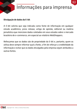 Informações para imprensa
Divulgação de dados da E-bit 
 
A E-bit solicita que seja indicada como fonte de informação em qualquer
estudo acadêmico, press release, artigo de opinião, editorial ou matéria
jornalística que mencione dados coletados em seus estudos sobre o mercado
brasileiro de e-commerce, em especial ao relatório WebShoppers.
 
Reforçamos que os dados são de propriedade da E-bit e, portanto, quem os
utiliza deve sempre informar qual a fonte, a ﬁm de reforçar a credibilidade da
informação e evitar que os dados divulgados pela empresa sejam atribuídos a
outras fontes.
Copyright E-bit - Todos os Direitos Reservados
63
 