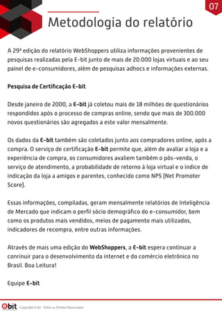A 29ª edição do relatório WebShoppers utiliza informações provenientes de
pesquisas realizadas pela E-bit junto de mais de 20.000 lojas virtuais e ao seu
painel de e-consumidores, além de pesquisas adhocs e informações externas.
 
Pesquisa de Certiﬁcação E-bit
 
Desde janeiro de 2000, a E-bit já coletou mais de 18 milhões de questionários
respondidos após o processo de compras online, sendo que mais de 300.000
novos questionários são agregados a este valor mensalmente.
 
Os dados da E-bit também são coletados junto aos compradores online, após a
compra. O serviço de certiﬁcação E-bit permite que, além de avaliar a loja e a
experiência de compra, os consumidores avaliem também o pós-venda, o
serviço de atendimento, a probabilidade de retorno à loja virtual e o índice de
indicação da loja a amigos e parentes, conhecido como NPS (Net Promoter
Score).
 
Essas informações, compiladas, geram mensalmente relatórios de Inteligência
de Mercado que indicam o perﬁl sócio demográﬁco do e-consumidor, bem
como os produtos mais vendidos, meios de pagamento mais utilizados,
indicadores de recompra, entre outras informações.
 
Através de mais uma edição do WebShoppers, a E-bit espera continuar a
conrinuir para o desenvolvimento da internet e do comércio eletrônico no
Brasil. Boa Leitura!
Equipe E-bit
Metodologia do relatório
Copyright E-bit - Todos os Direitos Reservados
07
 