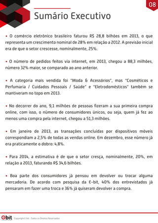 • O comércio eletrônico brasileiro faturou R$ 28,8 bilhões em 2013, o que
representa um crescimento nominal de 28% em relação a 2012. A previsão inicial
era de que o setor crescesse, nominalmente, 25%.
• O número de pedidos feitos via internet, em 2013, chegou a 88,3 milhões,
número 32% maior, se comparado ao ano anterior.
• A categoria mais vendida foi “Moda & Acessórios”, mas “Cosméticos e
Perfumaria / Cuidados Pessoais / Saúde” e “Eletrodomésticos” também se
mantiveram no topo em 2013.
• No decorrer do ano, 9,1 milhões de pessoas ﬁzeram a sua primeira compra
online, com isso, o número de consumidores únicos, ou seja, quem já fez ao
menos uma compra pela internet, chegou a 51,3 milhões.
• Em janeiro de 2013, as transações concluídas por dispositivos móveis
correspondiam a 2,5% de todas as vendas online. Em dezembro, esse número já
era praticamente o dobro: 4,8%.
• Para 2014, a estimativa é de que o setor cresça, nominalmente, 20%, em
relação a 2013, faturando R$ 34,6 bilhões.
• Boa parte dos consumidores já pensou em devolver ou trocar alguma
mercadoria. De acordo com pesquisa da E-bit, 40% dos entrevistados já
pensaram em fazer uma troca e 36% já quiseram devolver a compra.
Sumário Executivo
Copyright E-bit - Todos os Direitos Reservados
08
 