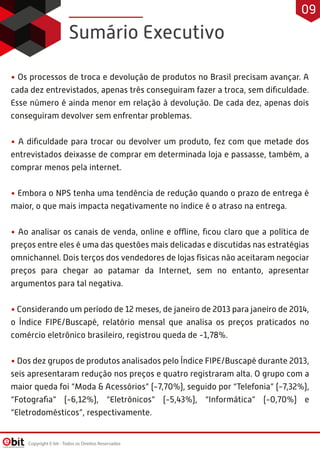Sumário Executivo
• Os processos de troca e devolução de produtos no Brasil precisam avançar. A
cada dez entrevistados, apenas três conseguiram fazer a troca, sem diﬁculdade.
Esse número é ainda menor em relação à devolução. De cada dez, apenas dois
conseguiram devolver sem enfrentar problemas.
• A diﬁculdade para trocar ou devolver um produto, fez com que metade dos
entrevistados deixasse de comprar em determinada loja e passasse, também, a
comprar menos pela internet.
• Embora o NPS tenha uma tendência de redução quando o prazo de entrega é
maior, o que mais impacta negativamente no índice é o atraso na entrega.
• Ao analisar os canais de venda, online e offline, ﬁcou claro que a política de
preços entre eles é uma das questões mais delicadas e discutidas nas estratégias
omnichannel. Dois terços dos vendedores de lojas físicas não aceitaram negociar
preços para chegar ao patamar da Internet, sem no entanto, apresentar
argumentos para tal negativa.
• Considerando um período de 12 meses, de janeiro de 2013 para janeiro de 2014,
o Índice FIPE/Buscapé, relatório mensal que analisa os preços praticados no
comércio eletrônico brasileiro, registrou queda de -1,78%.
• Dos dez grupos de produtos analisados pelo Índice FIPE/Buscapé durante 2013,
seis apresentaram redução nos preços e quatro registraram alta. O grupo com a
maior queda foi “Moda & Acessórios” (-7,70%), seguido por “Telefonia” (-7,32%),
“Fotograﬁa” (-6,12%), “Eletrônicos” (-5,43%), “Informática” (-0,70%) e
“Eletrodomésticos”, respectivamente.
Copyright E-bit - Todos os Direitos Reservados
09
 