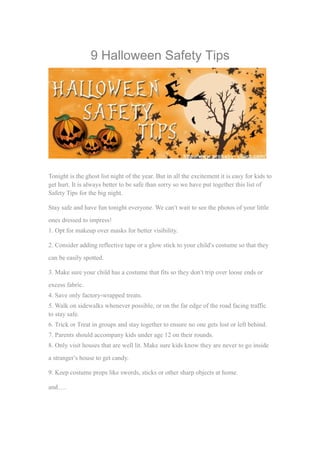 9 Halloween Safety Tips 
Tonight is the ghost list night of the year. But in all the excitement it is easy for kids to 
get hurt. It is always better to be safe than sorry so we have put together this list of 
Safety Tips for the big night. 
Stay safe and have fun tonight everyone. We can’t wait to see the photos of your little 
ones dressed to impress! 
1. Opt for makeup over masks for better visibility. 
2. Consider adding reflective tape or a glow stick to your child’s costume so that they 
can be easily spotted. 
3. Make sure your child has a costume that fits so they don’t trip over loose ends or 
excess fabric. 
4. Save only factory-wrapped treats. 
5. Walk on sidewalks whenever possible, or on the far edge of the road facing traffic 
to stay safe. 
6. Trick or Treat in groups and stay together to ensure no one gets lost or left behind. 
7. Parents should accompany kids under age 12 on their rounds. 
8. Only visit houses that are well lit. Make sure kids know they are never to go inside 
a stranger’s house to get candy. 
9. Keep costume props like swords, sticks or other sharp objects at home. 
and…. 
 