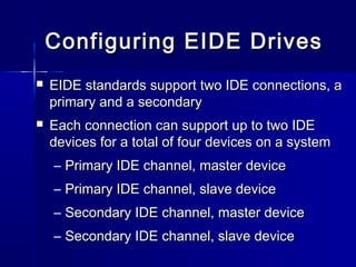 Configuring EEIIDDEE DDrriivveess 
 EEIIDDEE ssttaannddaarrddss ssuuppppoorrtt ttwwoo IIDDEE ccoonnnneeccttiioonnss,, aa 
pprriimmaarryy aanndd aa sseeccoonnddaarryy 
 EEaacchh ccoonnnneeccttiioonn ccaann ssuuppppoorrtt uupp ttoo ttwwoo IIDDEE 
ddeevviicceess ffoorr aa ttoottaall ooff ffoouurr ddeevviicceess oonn aa ssyysstteemm 
– PPrriimmaarryy IIDDEE cchhaannnneell,, mmaasstteerr ddeevviiccee 
– PPrriimmaarryy IIDDEE cchhaannnneell,, ssllaavvee ddeevviiccee 
– SSeeccoonnddaarryy IIDDEE cchhaannnneell,, mmaasstteerr ddeevviiccee 
– SSeeccoonnddaarryy IIDDEE cchhaannnneell,, ssllaavvee ddeevviiccee 
 