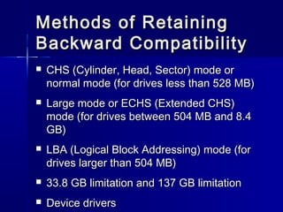 Methods ooff RReettaaiinniinngg 
BBaacckkwwaarrdd CCoommppaattiibbiilliittyy 
 CCHHSS ((CCyylliinnddeerr,, HHeeaadd,, SSeeccttoorr)) mmooddee oorr 
nnoorrmmaall mmooddee ((ffoorr ddrriivveess lleessss tthhaann 552288 MMBB)) 
 LLaarrggee mmooddee oorr EECCHHSS ((EExxtteennddeedd CCHHSS)) 
mmooddee ((ffoorr ddrriivveess bbeettwweeeenn 550044 MMBB aanndd 88..44 
GGBB)) 
 LLBBAA ((LLooggiiccaall BBlloocckk AAddddrreessssiinngg)) mmooddee ((ffoorr 
ddrriivveess llaarrggeerr tthhaann 550044 MMBB)) 
 3333..88 GGBB lliimmiittaattiioonn aanndd 113377 GGBB lliimmiittaattiioonn 
 DDeevviiccee ddrriivveerrss 
 