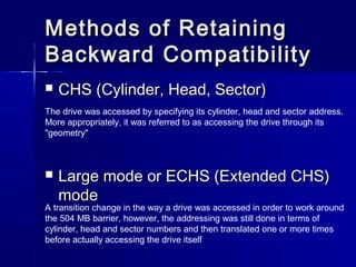 Methods ooff RReettaaiinniinngg 
BBaacckkwwaarrdd CCoommppaattiibbiilliittyy 
 CCHHSS ((CCyylliinnddeerr,, HHeeaadd,, SSeeccttoorr)) 
The drive was accessed by specifying its cylinder, head and sector address. 
More appropriately, it was referred to as accessing the drive through its 
"geometry" 
 LLaarrggee mmooddee oorr EECCHHSS ((EExxtteennddeedd CCHHSS)) 
mmooddee 
A transition change in the way a drive was accessed in order to work around 
the 504 MB barrier, however, the addressing was still done in terms of 
cylinder, head and sector numbers and then translated one or more times 
before actually accessing the drive itself 
 