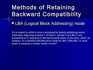 Methods ooff RReettaaiinniinngg 
BBaacckkwwaarrdd CCoommppaattiibbiilliittyy 
 LLBBAA ((LLooggiiccaall BBlloocckk AAddddrreessssiinngg)) mmooddee 
It is a means by which a drive is accessed by linearly addressing sector 
addresses, beginning at sector 1 of head 0, cylinder 0 as LBA 0, and 
proceeding on in sequence to the last physical sector on the drive, which, for 
instance, on a standard 540 Meg drive would be LBA 1,065,456. I.e, each 
sector is assigned a unique "sector number" 
 