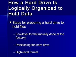 How aa HHaarrdd DDrriivvee IIss 
LLooggiiccaallllyy OOrrggaanniizzeedd ttoo 
HHoolldd DDaattaa 
 SStteeppss ffoorr pprreeppaarriinngg aa hhaarrdd ddrriivvee ttoo 
hhoolldd ffiilleess 
– LLooww--lleevveell ffoorrmmaatt ((uussuuaallllyy ddoonnee aatt tthhee 
ffaaccttoorryy)) 
– PPaarrttiittiioonniinngg tthhee hhaarrdd ddrriivvee 
– HHiigghh--lleevveell ffoorrmmaatt 
 