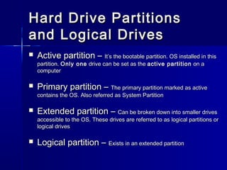 Hard DDrriivvee PPaarrttiittiioonnss 
aanndd LLooggiiccaall DDrriivveess 
 AAccttiivvee ppaarrttiittiioonn –– IItt’’ss tthhee bboooottaabbllee ppaarrttiittiioonn.. OOSS iinnssttaalllleedd iinn tthhiiss 
ppaarrttiittiioonn.. OOnnllyy oonnee ddrriivvee ccaann bbee sseett aass tthhee aaccttiivvee ppaarrttiittiioonn oonn aa 
ccoommppuutteerr 
 PPrriimmaarryy ppaarrttiittiioonn –– TThhee pprriimmaarryy ppaarrttiittiioonn mmaarrkkeedd aass aaccttiivvee 
ccoonnttaaiinnss tthhee OOSS.. AAllssoo rreeffeerrrreedd aass SSyysstteemm PPaarrttiittiioonn 
 EExxtteennddeedd ppaarrttiittiioonn –– CCaann bbee bbrrookkeenn ddoowwnn iinnttoo ssmmaalllleerr ddrriivveess 
aacccceessssiibbllee ttoo tthhee OOSS.. TThheessee ddrriivveess aarree rreeffeerrrreedd ttoo aass llooggiiccaall ppaarrttiittiioonnss oorr 
llooggiiccaall ddrriivveess 
 LLooggiiccaall ppaarrttiittiioonn –– EExxiissttss iinn aann eexxtteennddeedd ppaarrttiittiioonn 
 