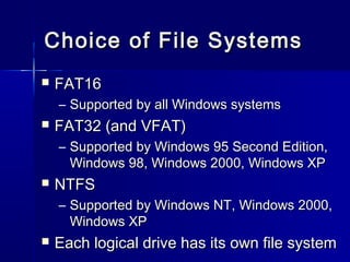 Choice ooff FFiillee SSyysstteemmss 
 FFAATT1166 
– SSuuppppoorrtteedd bbyy aallll WWiinnddoowwss ssyysstteemmss 
 FFAATT3322 ((aanndd VVFFAATT)) 
– SSuuppppoorrtteedd bbyy WWiinnddoowwss 9955 SSeeccoonndd EEddiittiioonn,, 
WWiinnddoowwss 9988,, WWiinnddoowwss 22000000,, WWiinnddoowwss XXPP 
 NNTTFFSS 
– SSuuppppoorrtteedd bbyy WWiinnddoowwss NNTT,, WWiinnddoowwss 22000000,, 
WWiinnddoowwss XXPP 
 EEaacchh llooggiiccaall ddrriivvee hhaass iittss oowwnn ffiillee ssyysstteemm 
 