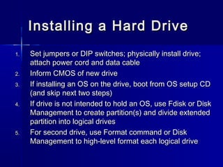 Installing aa HHaarrdd DDrriivvee 
11.. SSeett jjuummppeerrss oorr DDIIPP sswwiittcchheess;; pphhyyssiiccaallllyy iinnssttaallll ddrriivvee;; 
aattttaacchh ppoowweerr ccoorrdd aanndd ddaattaa ccaabbllee 
22.. IInnffoorrmm CCMMOOSS ooff nneeww ddrriivvee 
33.. IIff iinnssttaalllliinngg aann OOSS oonn tthhee ddrriivvee,, bboooott ffrroomm OOSS sseettuupp CCDD 
((aanndd sskkiipp nneexxtt ttwwoo sstteeppss)) 
44.. IIff ddrriivvee iiss nnoott iinntteennddeedd ttoo hhoolldd aann OOSS,, uussee FFddiisskk oorr DDiisskk 
MMaannaaggeemmeenntt ttoo ccrreeaattee ppaarrttiittiioonn((ss)) aanndd ddiivviiddee eexxtteennddeedd 
ppaarrttiittiioonn iinnttoo llooggiiccaall ddrriivveess 
55.. FFoorr sseeccoonndd ddrriivvee,, uussee FFoorrmmaatt ccoommmmaanndd oorr DDiisskk 
MMaannaaggeemmeenntt ttoo hhiigghh--lleevveell ffoorrmmaatt eeaacchh llooggiiccaall ddrriivvee 
 