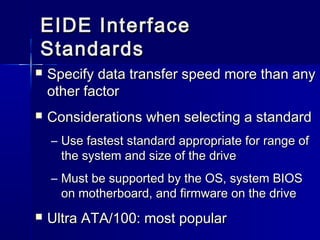 EEIIDDEE IInntteerrffaaccee 
SSttaannddaarrddss 
 SSppeecciiffyy ddaattaa ttrraannssffeerr ssppeeeedd mmoorree tthhaann aannyy 
ootthheerr ffaaccttoorr 
 CCoonnssiiddeerraattiioonnss wwhheenn sseelleeccttiinngg aa ssttaannddaarrdd 
– UUssee ffaasstteesstt ssttaannddaarrdd aapppprroopprriiaattee ffoorr rraannggee ooff 
tthhee ssyysstteemm aanndd ssiizzee ooff tthhee ddrriivvee 
– MMuusstt bbee ssuuppppoorrtteedd bbyy tthhee OOSS,, ssyysstteemm BBIIOOSS 
oonn mmootthheerrbbooaarrdd,, aanndd ffiirrmmwwaarree oonn tthhee ddrriivvee 
 UUllttrraa AATTAA//110000:: mmoosstt ppooppuullaarr 
 