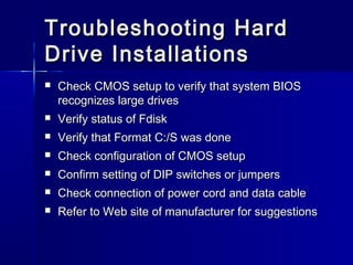 Troubleshooting HHaarrdd 
DDrriivvee IInnssttaallllaattiioonnss 
 CChheecckk CCMMOOSS sseettuupp ttoo vveerriiffyy tthhaatt ssyysstteemm BBIIOOSS 
rreeccooggnniizzeess llaarrggee ddrriivveess 
 VVeerriiffyy ssttaattuuss ooff FFddiisskk 
 VVeerriiffyy tthhaatt FFoorrmmaatt CC:://SS wwaass ddoonnee 
 CChheecckk ccoonnffiigguurraattiioonn ooff CCMMOOSS sseettuupp 
 CCoonnffiirrmm sseettttiinngg ooff DDIIPP sswwiittcchheess oorr jjuummppeerrss 
 CChheecckk ccoonnnneeccttiioonn ooff ppoowweerr ccoorrdd aanndd ddaattaa ccaabbllee 
 RReeffeerr ttoo WWeebb ssiittee ooff mmaannuuffaaccttuurreerr ffoorr ssuuggggeessttiioonnss 

