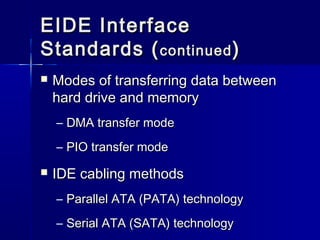 EEIIDDEE IInntteerrffaaccee 
SSttaannddaarrddss ((ccoonnttiinnuueedd)) 
 MMooddeess ooff ttrraannssffeerrrriinngg ddaattaa bbeettwweeeenn 
hhaarrdd ddrriivvee aanndd mmeemmoorryy 
– DDMMAA ttrraannssffeerr mmooddee 
– PPIIOO ttrraannssffeerr mmooddee 
 IIDDEE ccaabblliinngg mmeetthhooddss 
– PPaarraalllleell AATTAA ((PPAATTAA)) tteecchhnnoollooggyy 
– SSeerriiaall AATTAA ((SSAATTAA)) tteecchhnnoollooggyy 
 