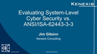 Evaluating System-Level
Cyber Security vs.
ANSI/ISA-62443-3-3
Jim Gilsinn
Kenexis Consulting
June 3-5, 2014 ICSJWG Spring 2014 1
 