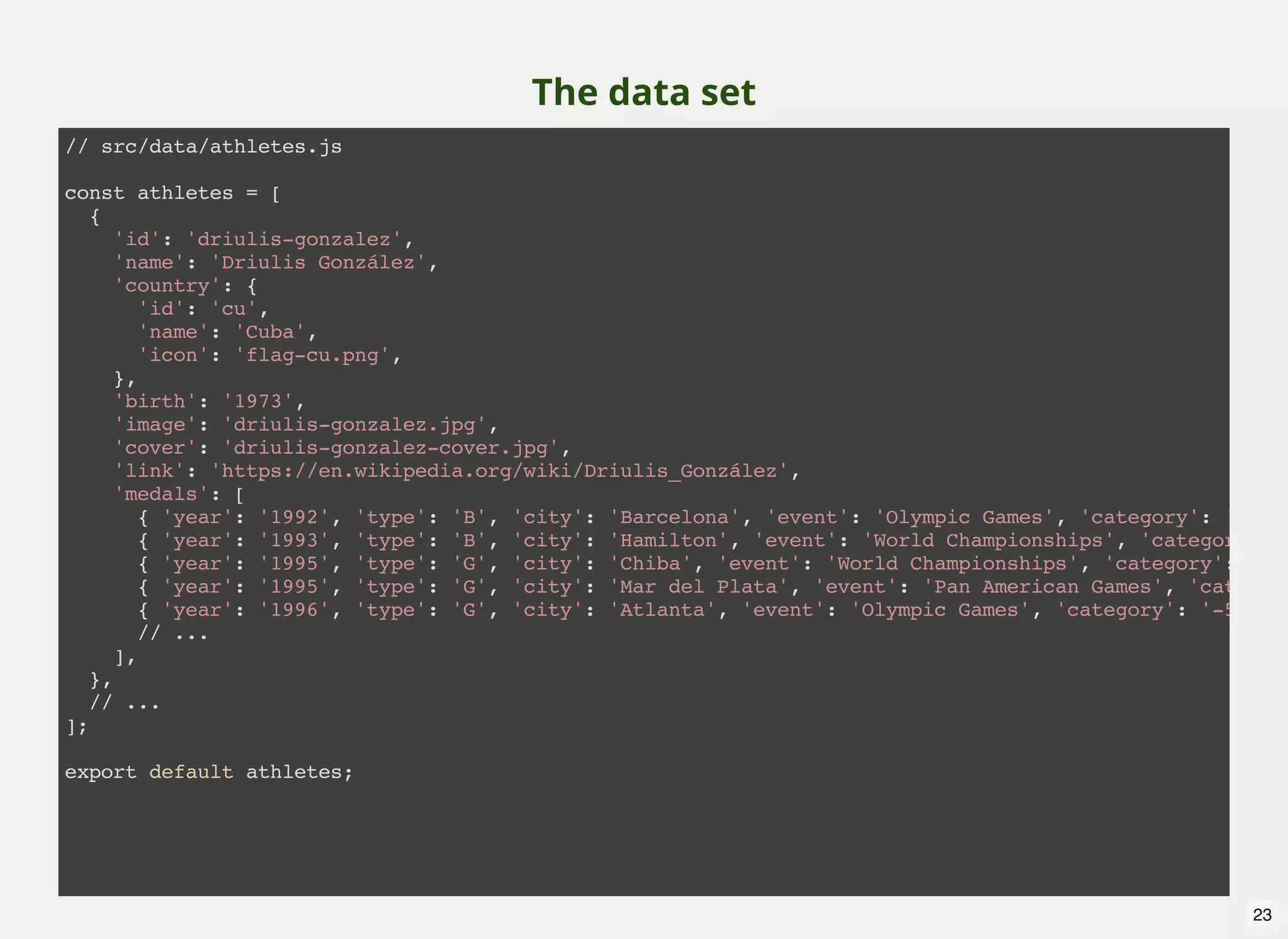 The data set // src/data/athletes.js const athletes = [ { 'id': 'driulis-gonzalez', 'name': 'Driulis González', 'country': { 'id': 'cu', 'name': 'Cuba', 'icon': 'flag-cu.png', }, 'birth': '1973', 'image': 'driulis-gonzalez.jpg', 'cover': 'driulis-gonzalez-cover.jpg', 'link': 'https://en.wikipedia.org/wiki/Driulis_González', 'medals': [ { 'year': '1992', 'type': 'B', 'city': 'Barcelona', 'event': 'Olympic Games', 'category': '-57kg { 'year': '1993', 'type': 'B', 'city': 'Hamilton', 'event': 'World Championships', 'category': ' { 'year': '1995', 'type': 'G', 'city': 'Chiba', 'event': 'World Championships', 'category': '-57 { 'year': '1995', 'type': 'G', 'city': 'Mar del Plata', 'event': 'Pan American Games', 'category { 'year': '1996', 'type': 'G', 'city': 'Atlanta', 'event': 'Olympic Games', 'category': '-57kg' // ... ], }, // ... ]; export default athletes; 23 