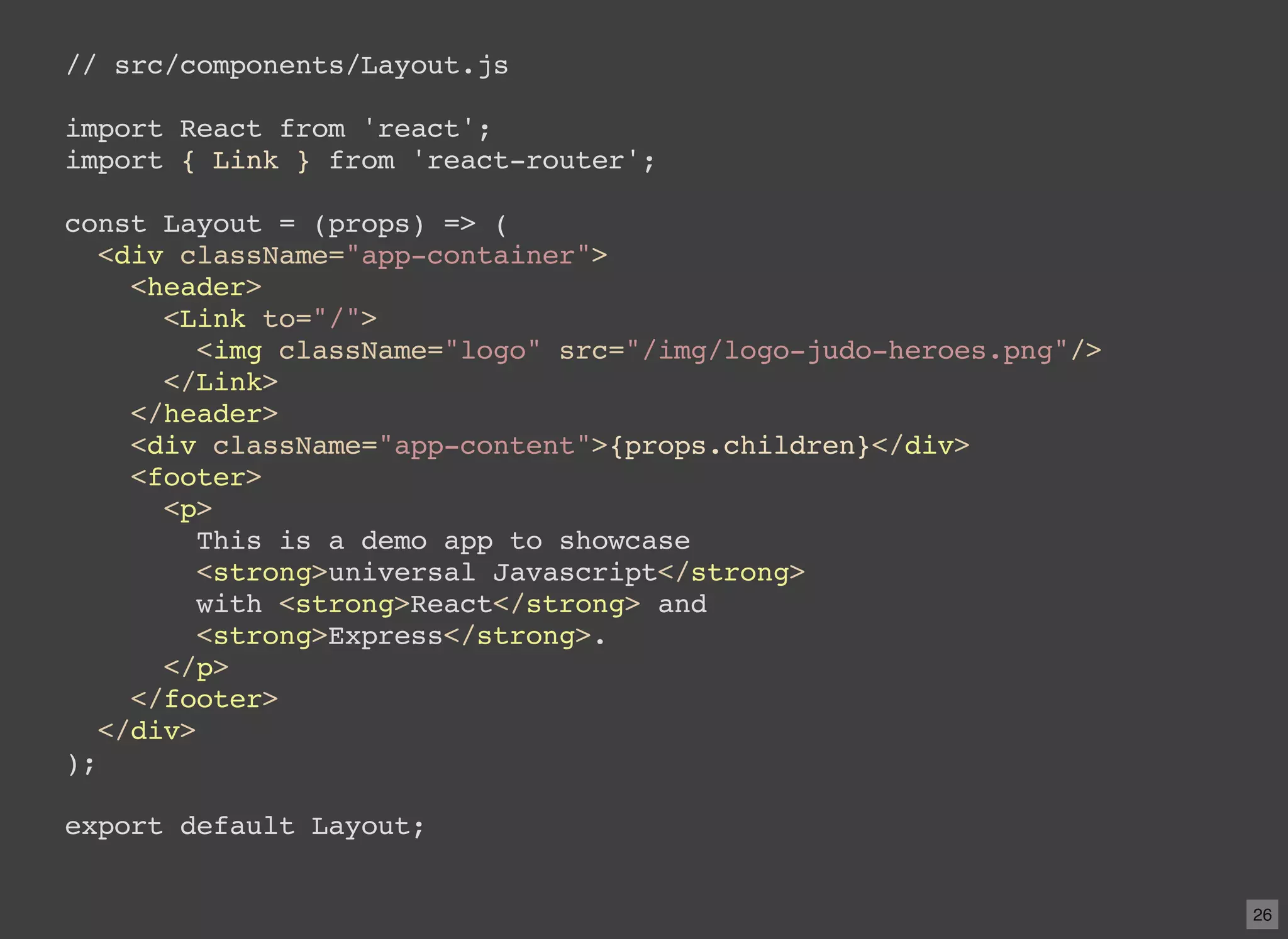 // src/components/Layout.js import React from 'react'; import { Link } from 'react-router'; const Layout = (props) => ( <div className="app-container"> <header> <Link to="/"> <img className="logo" src="/img/logo-judo-heroes.png"/> </Link> </header> <div className="app-content">{props.children}</div> <footer> <p> This is a demo app to showcase <strong>universal Javascript</strong> with <strong>React</strong> and <strong>Express</strong>. </p> </footer> </div> ); export default Layout; 26 