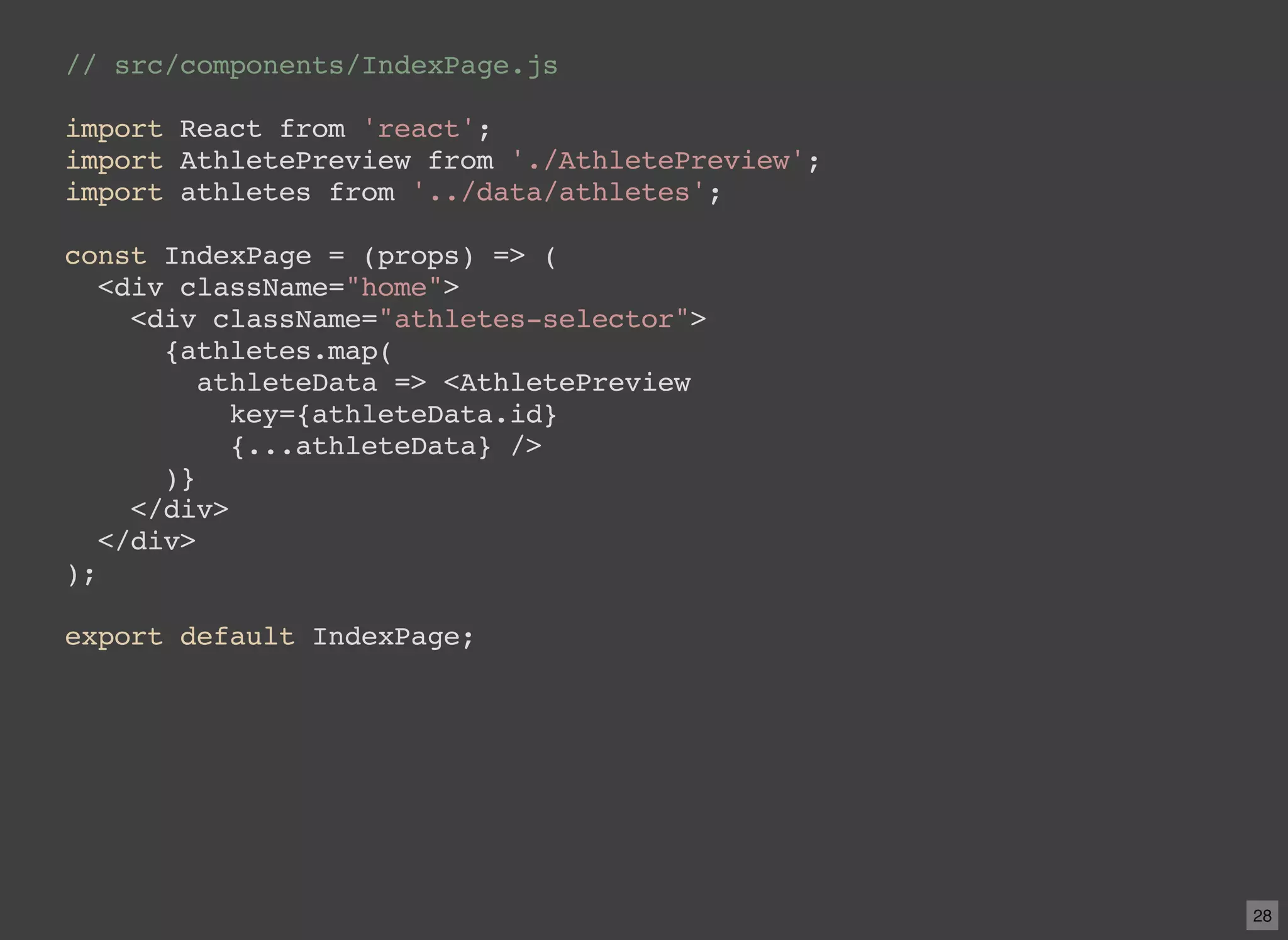 // src/components/IndexPage.js import React from 'react'; import AthletePreview from './AthletePreview'; import athletes from '../data/athletes'; const IndexPage = (props) => ( <div className="home"> <div className="athletes-selector"> {athletes.map( athleteData => <AthletePreview key={athleteData.id} {...athleteData} /> )} </div> </div> ); export default IndexPage; 28 
