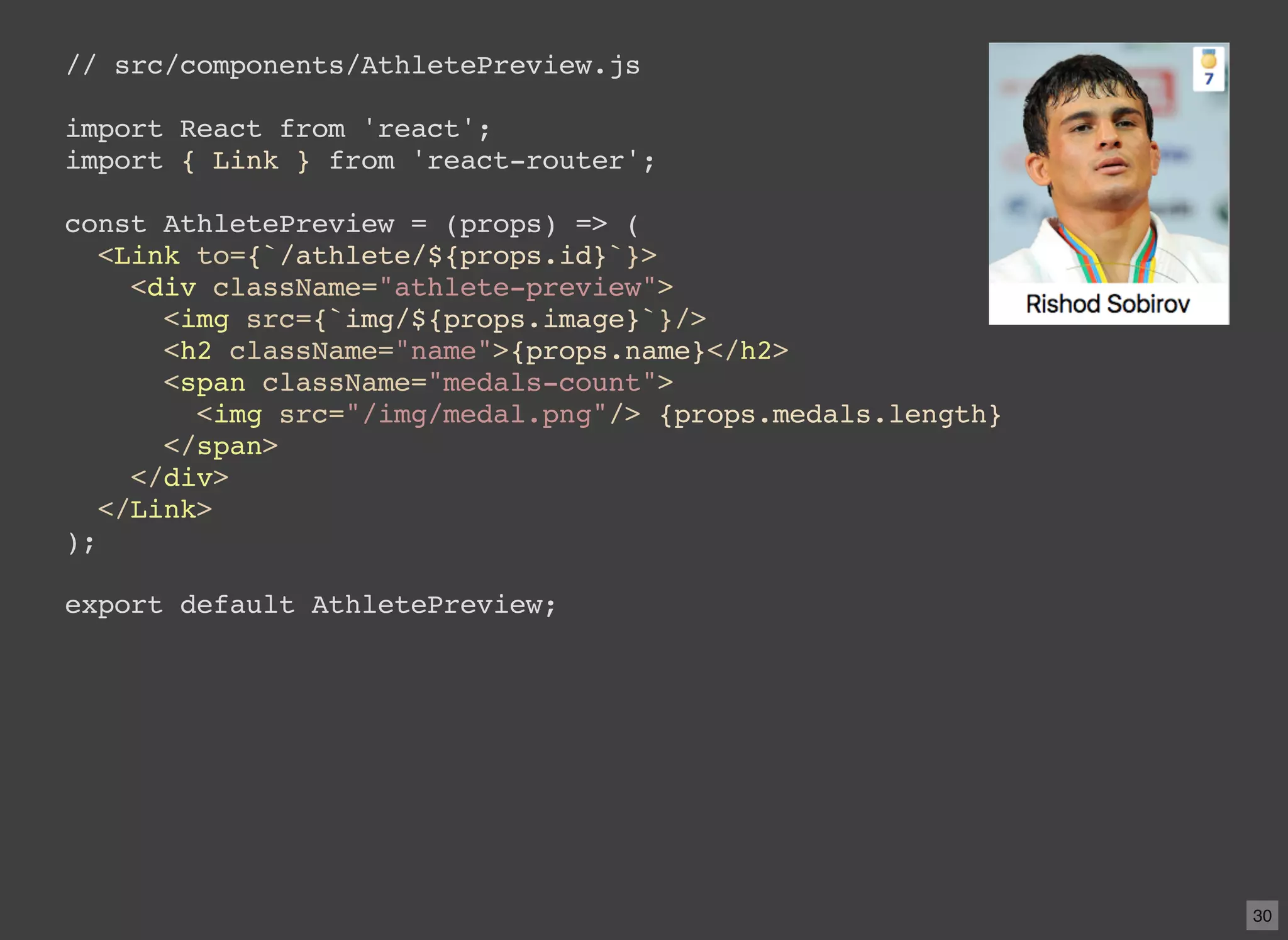 // src/components/AthletePreview.js import React from 'react'; import { Link } from 'react-router'; const AthletePreview = (props) => ( <Link to={`/athlete/${props.id}`}> <div className="athlete-preview"> <img src={`img/${props.image}`}/> <h2 className="name">{props.name}</h2> <span className="medals-count"> <img src="/img/medal.png"/> {props.medals.length} </span> </div> </Link> ); export default AthletePreview; 30 
