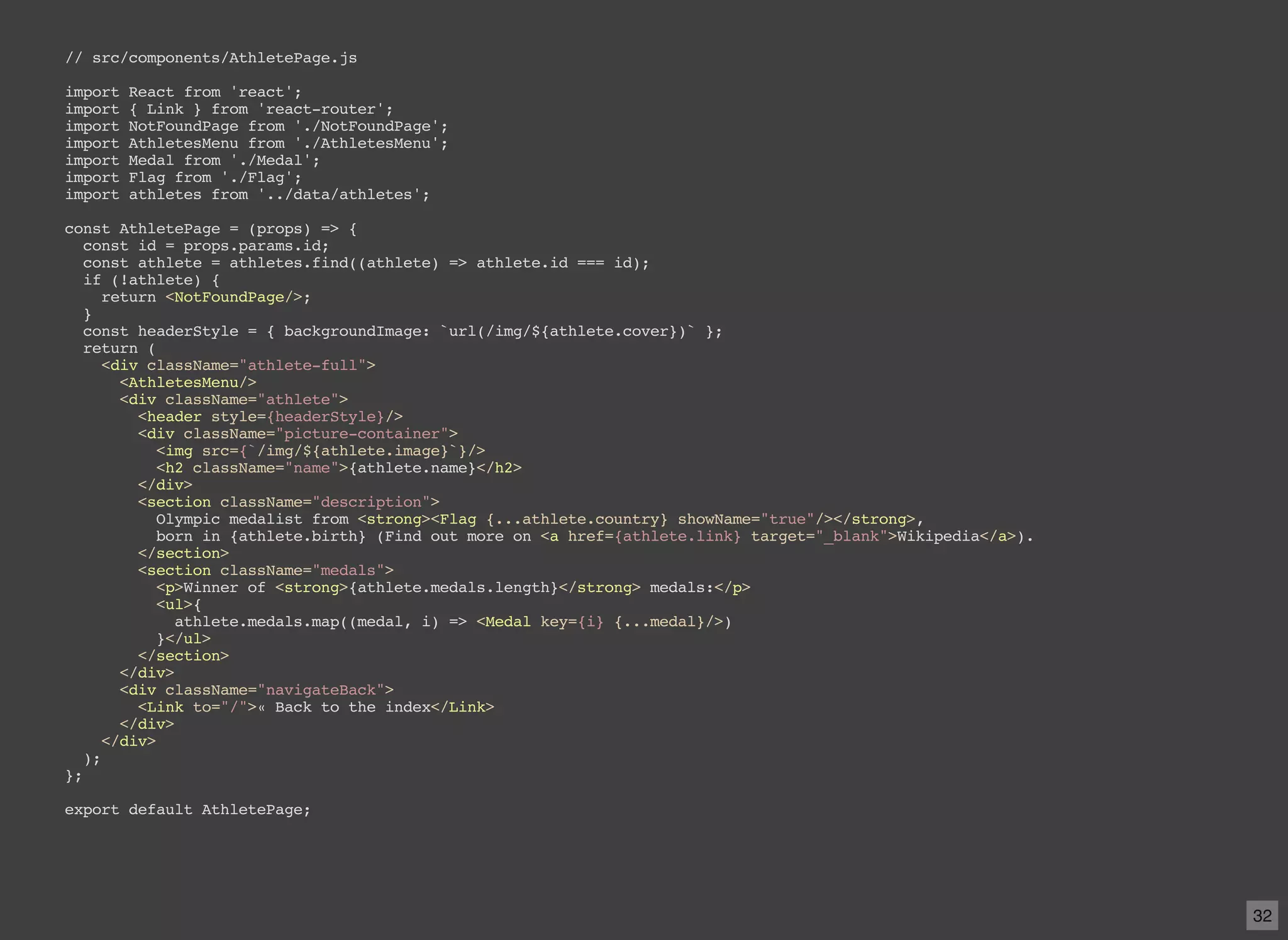 // src/components/AthletePage.js import React from 'react'; import { Link } from 'react-router'; import NotFoundPage from './NotFoundPage'; import AthletesMenu from './AthletesMenu'; import Medal from './Medal'; import Flag from './Flag'; import athletes from '../data/athletes'; const AthletePage = (props) => { const id = props.params.id; const athlete = athletes.find((athlete) => athlete.id === id); if (!athlete) { return <NotFoundPage/>; } const headerStyle = { backgroundImage: `url(/img/${athlete.cover})` }; return ( <div className="athlete-full"> <AthletesMenu/> <div className="athlete"> <header style={headerStyle}/> <div className="picture-container"> <img src={`/img/${athlete.image}`}/> <h2 className="name">{athlete.name}</h2> </div> <section className="description"> Olympic medalist from <strong><Flag {...athlete.country} showName="true"/></strong>, born in {athlete.birth} (Find out more on <a href={athlete.link} target="_blank">Wikipedia</a>). </section> <section className="medals"> <p>Winner of <strong>{athlete.medals.length}</strong> medals:</p> <ul>{ athlete.medals.map((medal, i) => <Medal key={i} {...medal}/>) }</ul> </section> </div> <div className="navigateBack"> <Link to="/">« Back to the index</Link> </div> </div> ); }; export default AthletePage; 32 