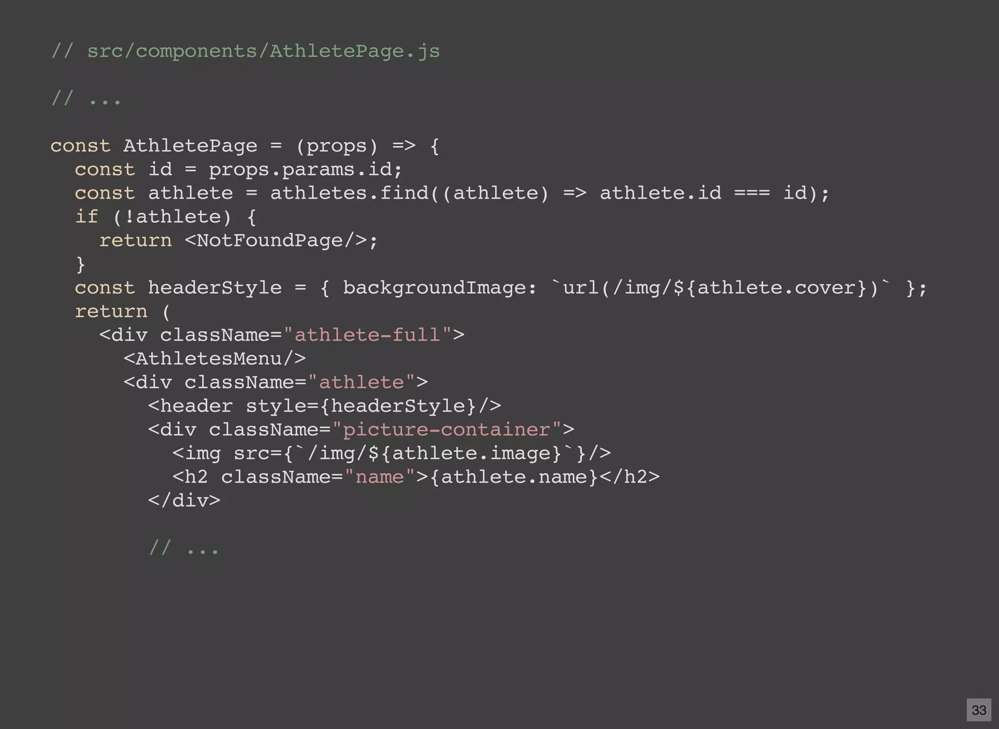 // src/components/AthletePage.js // ... const AthletePage = (props) => { const id = props.params.id; const athlete = athletes.find((athlete) => athlete.id === id); if (!athlete) { return <NotFoundPage/>; } const headerStyle = { backgroundImage: `url(/img/${athlete.cover})` }; return ( <div className="athlete-full"> <AthletesMenu/> <div className="athlete"> <header style={headerStyle}/> <div className="picture-container"> <img src={`/img/${athlete.image}`}/> <h2 className="name">{athlete.name}</h2> </div> // ... 33 