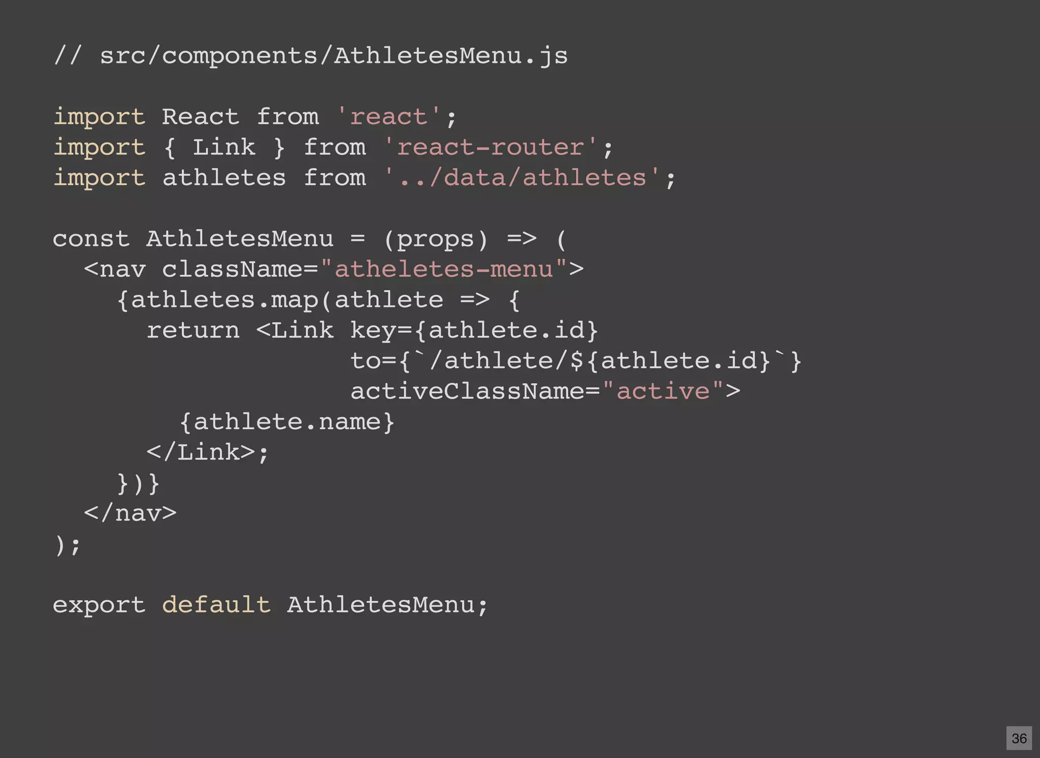 // src/components/AthletesMenu.js import React from 'react'; import { Link } from 'react-router'; import athletes from '../data/athletes'; const AthletesMenu = (props) => ( <nav className="atheletes-menu"> {athletes.map(athlete => { return <Link key={athlete.id} to={`/athlete/${athlete.id}`} activeClassName="active"> {athlete.name} </Link>; })} </nav> ); export default AthletesMenu; 36 