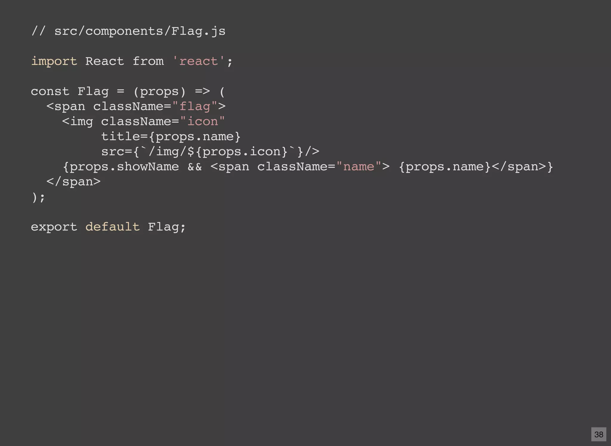 // src/components/Flag.js import React from 'react'; const Flag = (props) => ( <span className="flag"> <img className="icon" title={props.name} src={`/img/${props.icon}`}/> {props.showName && <span className="name"> {props.name}</span>} </span> ); export default Flag; 38 