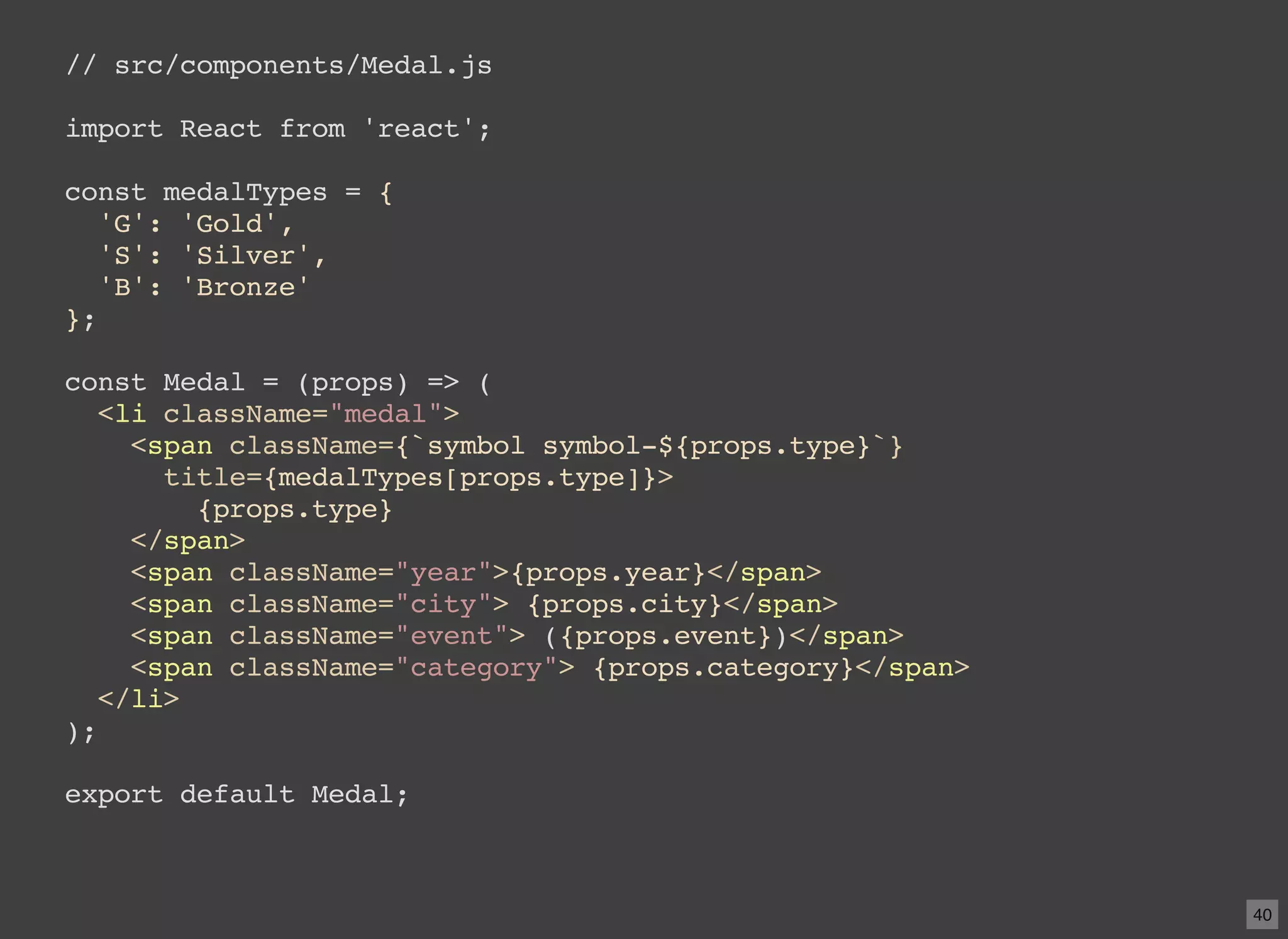 // src/components/Medal.js import React from 'react'; const medalTypes = { 'G': 'Gold', 'S': 'Silver', 'B': 'Bronze' }; const Medal = (props) => ( <li className="medal"> <span className={`symbol symbol-${props.type}`} title={medalTypes[props.type]}> {props.type} </span> <span className="year">{props.year}</span> <span className="city"> {props.city}</span> <span className="event"> ({props.event})</span> <span className="category"> {props.category}</span> </li> ); export default Medal; 40 